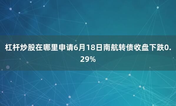 杠杆炒股在哪里申请6月18日南航转债收盘下跌0.29%