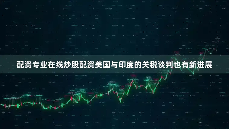 配资专业在线炒股配资美国与印度的关税谈判也有新进展