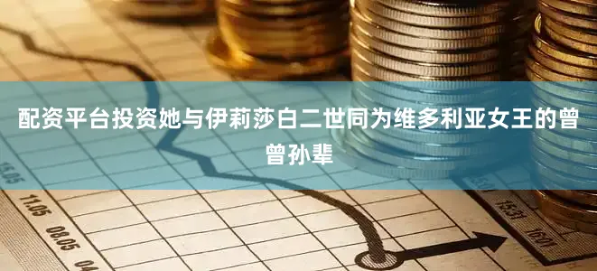 配资平台投资她与伊莉莎白二世同为维多利亚女王的曾曾孙辈