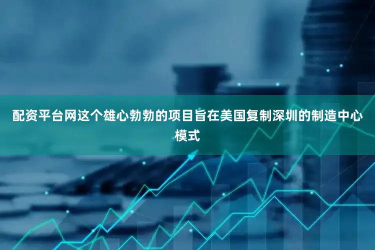 配资平台网这个雄心勃勃的项目旨在美国复制深圳的制造中心模式