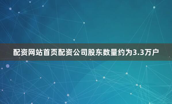 配资网站首页配资公司股东数量约为3.3万户