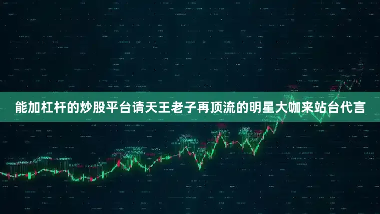 能加杠杆的炒股平台请天王老子再顶流的明星大咖来站台代言