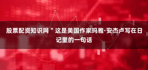 股票配资知识网＂这是美国作家玛雅·安杰卢写在日记里的一句话