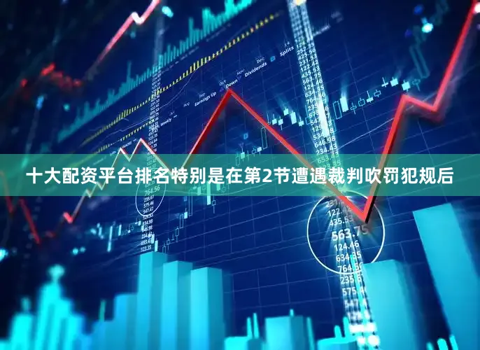十大配资平台排名特别是在第2节遭遇裁判吹罚犯规后