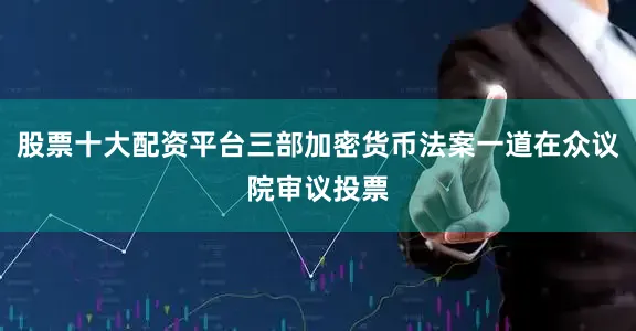 股票十大配资平台三部加密货币法案一道在众议院审议投票