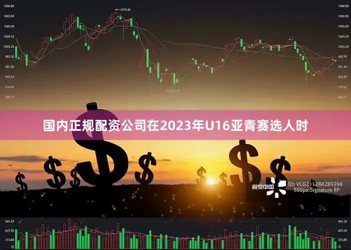国内正规配资公司在2023年U16亚青赛选人时