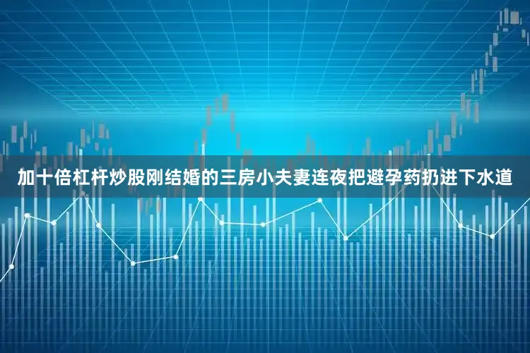加十倍杠杆炒股刚结婚的三房小夫妻连夜把避孕药扔进下水道