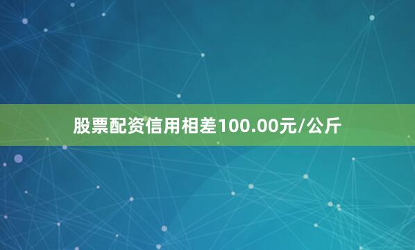 股票配资信用相差100.00元/公斤