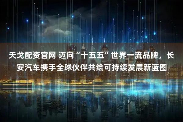 天戈配资官网 迈向“十五五”世界一流品牌，长安汽车携手全球伙伴共绘可持续发展新蓝图