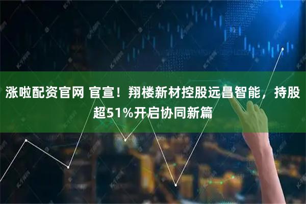 涨啦配资官网 官宣！翔楼新材控股远昌智能，持股超51%开启协同新篇