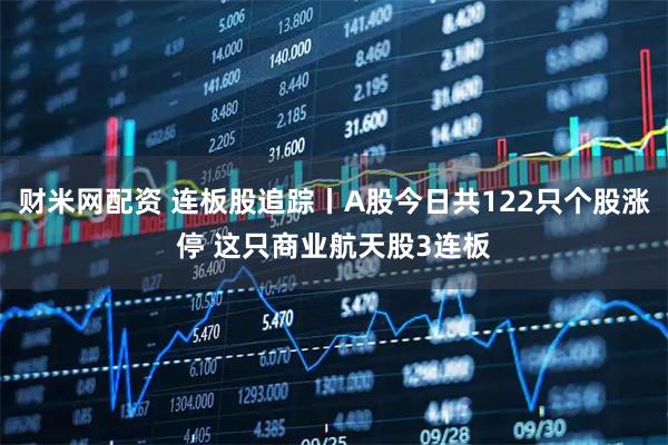 财米网配资 连板股追踪丨A股今日共122只个股涨停 这只商业航天股3连板