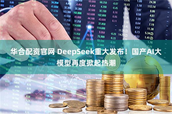 华合配资官网 DeepSeek重大发布！国产AI大模型再度掀起热潮