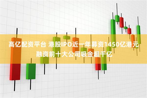 高亿配资平台 港股IPO近一年募资1450亿港元 融资前十大公司吸金超千亿