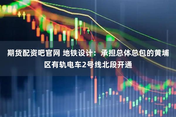 期货配资吧官网 地铁设计：承担总体总包的黄埔区有轨电车2号线北段开通