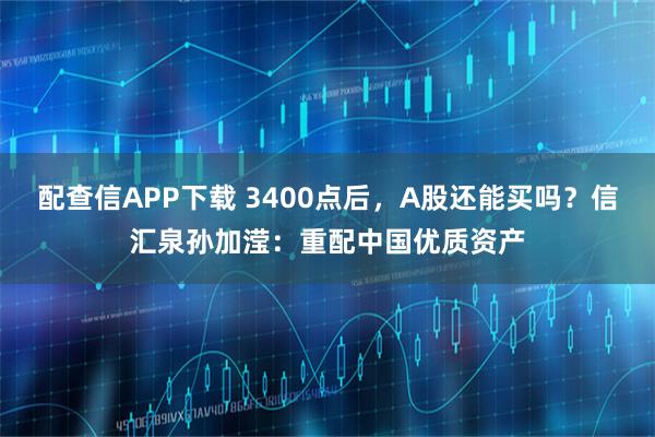 配查信APP下载 3400点后，A股还能买吗？信汇泉孙加滢：重配中国优质资产