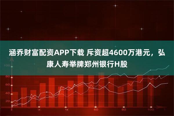 涵乔财富配资APP下载 斥资超4600万港元，弘康人寿举牌郑州银行H股