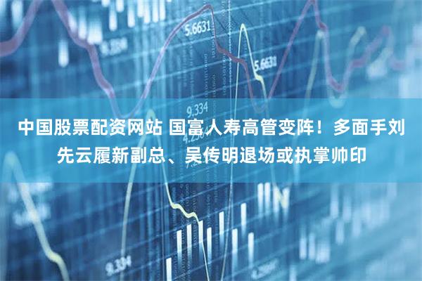 中国股票配资网站 国富人寿高管变阵！多面手刘先云履新副总、吴传明退场或执掌帅印