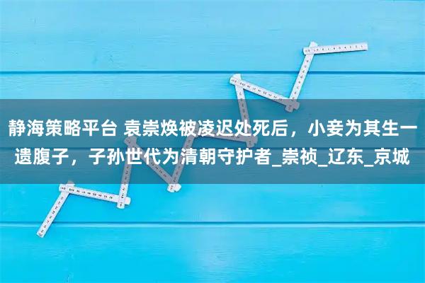 静海策略平台 袁崇焕被凌迟处死后，小妾为其生一遗腹子，子孙世代为清朝守护者_崇祯_辽东_京城