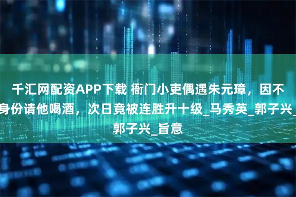 千汇网配资APP下载 衙门小吏偶遇朱元璋，因不识其身份请他喝酒，次日竟被连胜升十级_马秀英_郭子兴_旨意