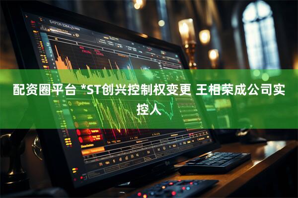 配资圈平台 *ST创兴控制权变更 王相荣成公司实控人