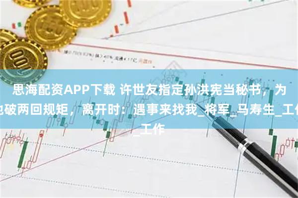 思海配资APP下载 许世友指定孙洪宪当秘书，为他破两回规矩，离开时：遇事来找我_将军_马寿生_工作