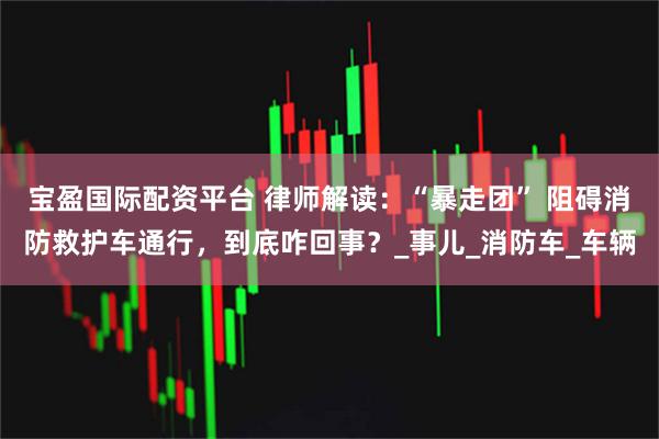 宝盈国际配资平台 律师解读：“暴走团” 阻碍消防救护车通行，到底咋回事？_事儿_消防车_车辆