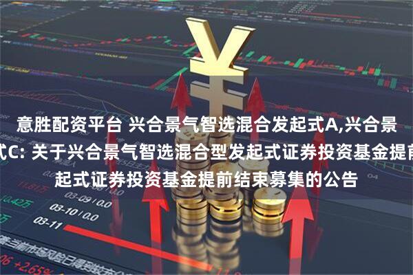 意胜配资平台 兴合景气智选混合发起式A,兴合景气智选混合发起式C: 关于兴合景气智选混合型发起式证券投资基金提前结束募集的公告
