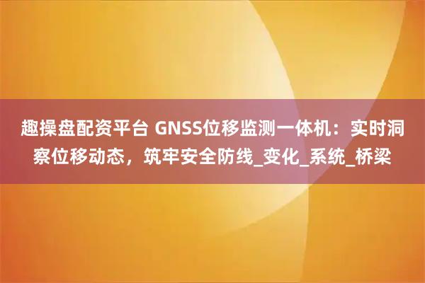 趣操盘配资平台 GNSS位移监测一体机：实时洞察位移动态，筑牢安全防线_变化_系统_桥梁