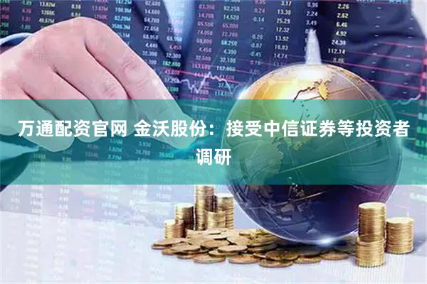万通配资官网 金沃股份：接受中信证券等投资者调研