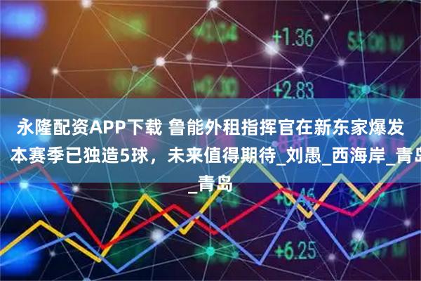 永隆配资APP下载 鲁能外租指挥官在新东家爆发！本赛季已独造5球，未来值得期待_刘愚_西海岸_青岛