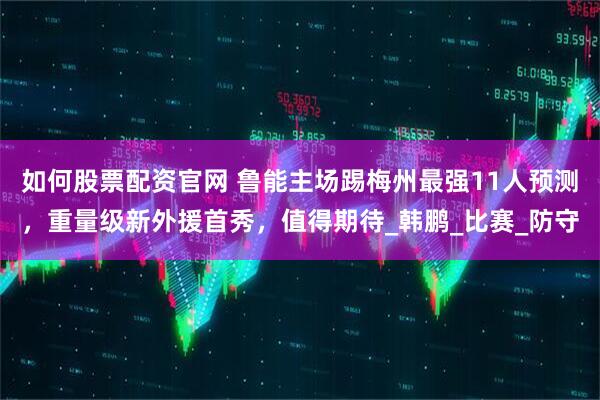 如何股票配资官网 鲁能主场踢梅州最强11人预测，重量级新外援首秀，值得期待_韩鹏_比赛_防守