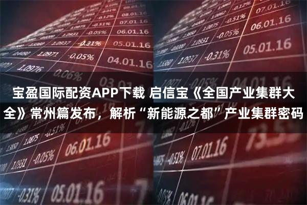 宝盈国际配资APP下载 启信宝《全国产业集群大全》常州篇发布，解析“新能源之都”产业集群密码
