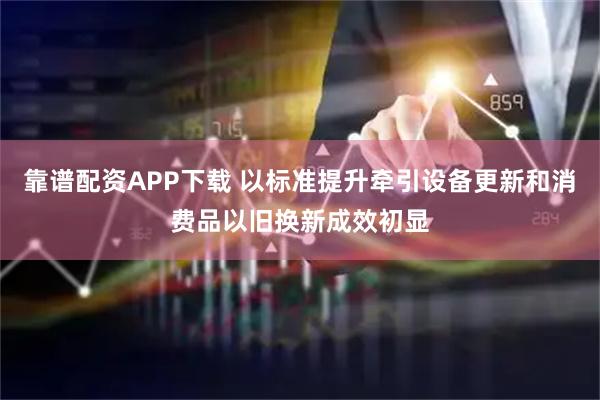 靠谱配资APP下载 以标准提升牵引设备更新和消费品以旧换新成效初显