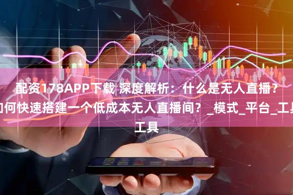 配资178APP下载 深度解析：什么是无人直播？如何快速搭建一个低成本无人直播间？_模式_平台_工具