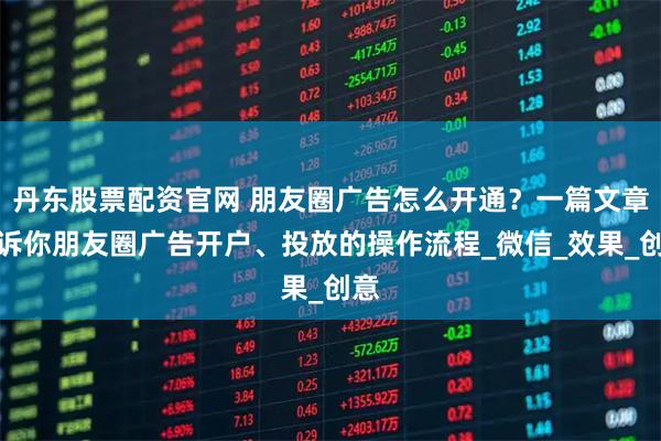 丹东股票配资官网 朋友圈广告怎么开通？一篇文章告诉你朋友圈广告开户、投放的操作流程_微信_效果_创意