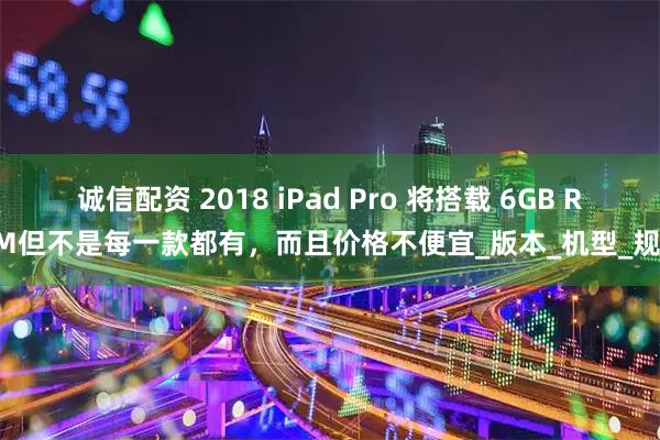 诚信配资 2018 iPad Pro 将搭载 6GB RAM　但不是每一款都有，而且价格不便宜_版本_机型_规格