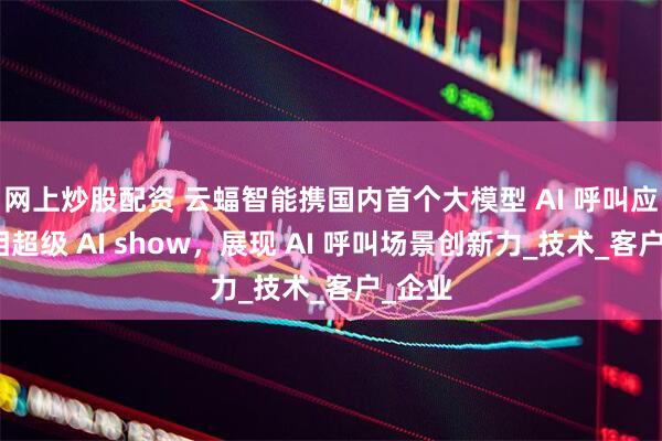 网上炒股配资 云蝠智能携国内首个大模型 AI 呼叫应用亮相超级 AI show，展现 AI 呼叫场景创新力_技术_客户_企业