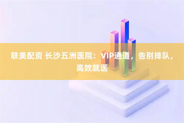 联美配资 长沙五洲医院：VIP通道，告别排队，高效就医