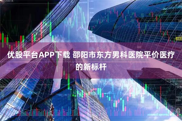 优股平台APP下载 邵阳市东方男科医院平价医疗的新标杆