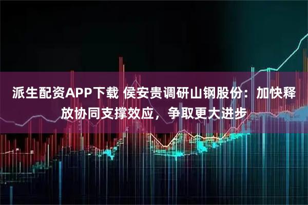 派生配资APP下载 侯安贵调研山钢股份：加快释放协同支撑效应，争取更大进步