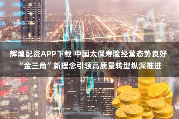 辉煌配资APP下载 中国太保寿险经营态势良好 “金三角”新理念引领高质量转型纵深推进