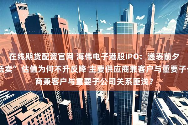 在线期货配资官网 海伟电子港股IPO：递表前夕实控人“高买低卖” 估值为何不升反降 主要供应商兼客户与重要子公司关系匪浅？