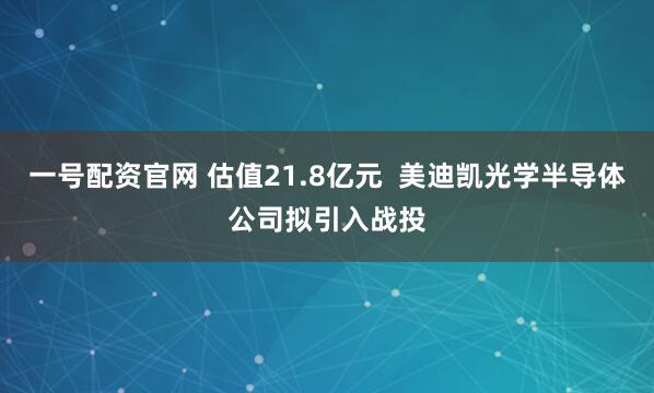 一号配资官网 估值21.8亿元  美迪凯光学半导体公司拟引入战投