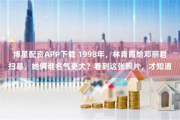 博星配资APP下载 1998年，林青霞给邓丽君扫墓，她俩谁名气更大？看到这张照片，才知道