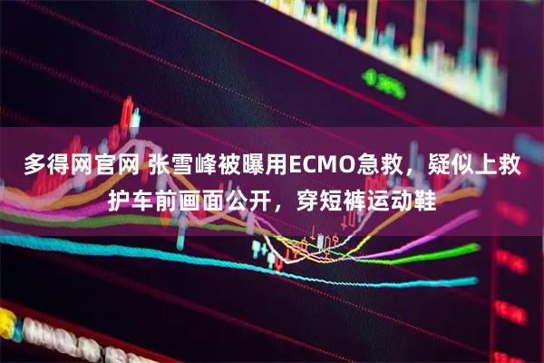 多得网官网 张雪峰被曝用ECMO急救，疑似上救护车前画面公开，穿短裤运动鞋