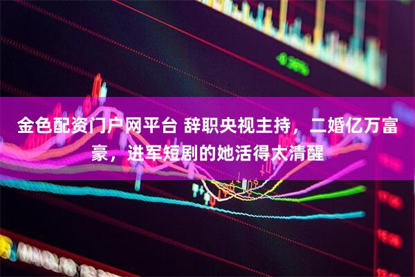 金色配资门户网平台 辞职央视主持，二婚亿万富豪，进军短剧的她活得太清醒