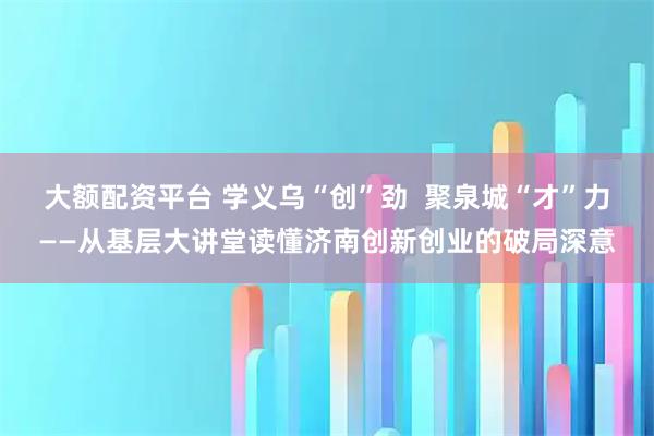 大额配资平台 学义乌“创”劲  聚泉城“才”力——从基层大讲堂读懂济南创新创业的破局深意