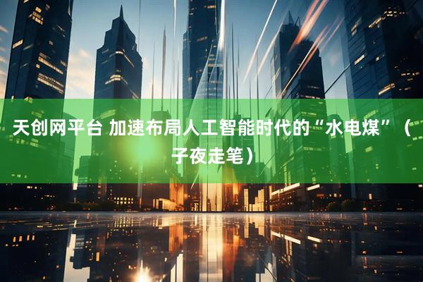 天创网平台 加速布局人工智能时代的“水电煤”（子夜走笔）